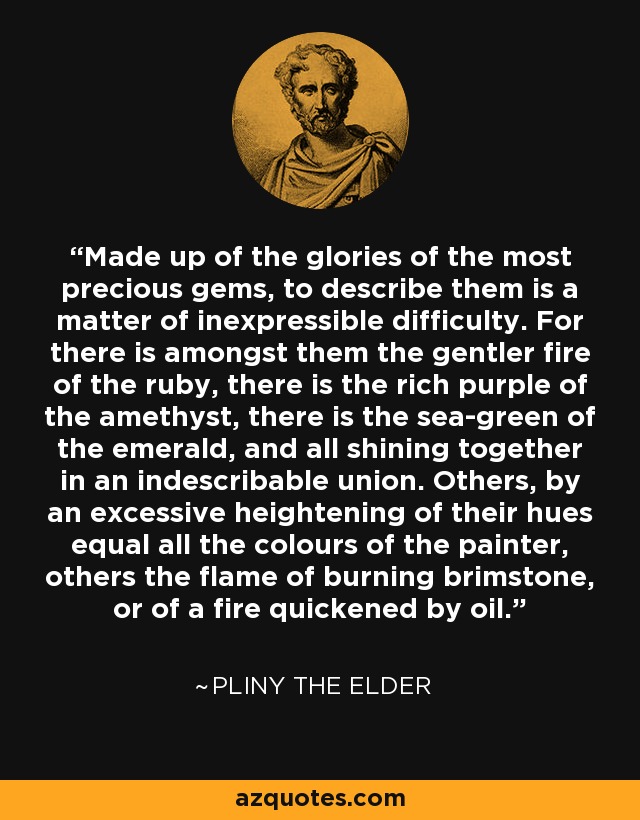 Made up of the glories of the most precious gems, to describe them is a matter of inexpressible difficulty. For there is amongst them the gentler fire of the ruby, there is the rich purple of the amethyst, there is the sea-green of the emerald, and all shining together in an indescribable union. Others, by an excessive heightening of their hues equal all the colours of the painter, others the flame of burning brimstone, or of a fire quickened by oil. - Pliny the Elder