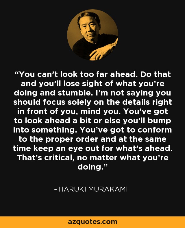 You can’t look too far ahead. Do that and you’ll lose sight of what you’re doing and stumble. I’m not saying you should focus solely on the details right in front of you, mind you. You’ve got to look ahead a bit or else you’ll bump into something. You’ve got to conform to the proper order and at the same time keep an eye out for what’s ahead. That’s critical, no matter what you’re doing. - Haruki Murakami