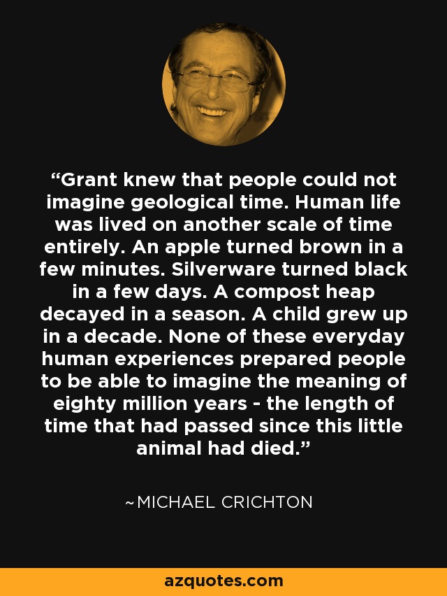 Grant knew that people could not imagine geological time. Human life was lived on another scale of time entirely. An apple turned brown in a few minutes. Silverware turned black in a few days. A compost heap decayed in a season. A child grew up in a decade. None of these everyday human experiences prepared people to be able to imagine the meaning of eighty million years - the length of time that had passed since this little animal had died. - Michael Crichton