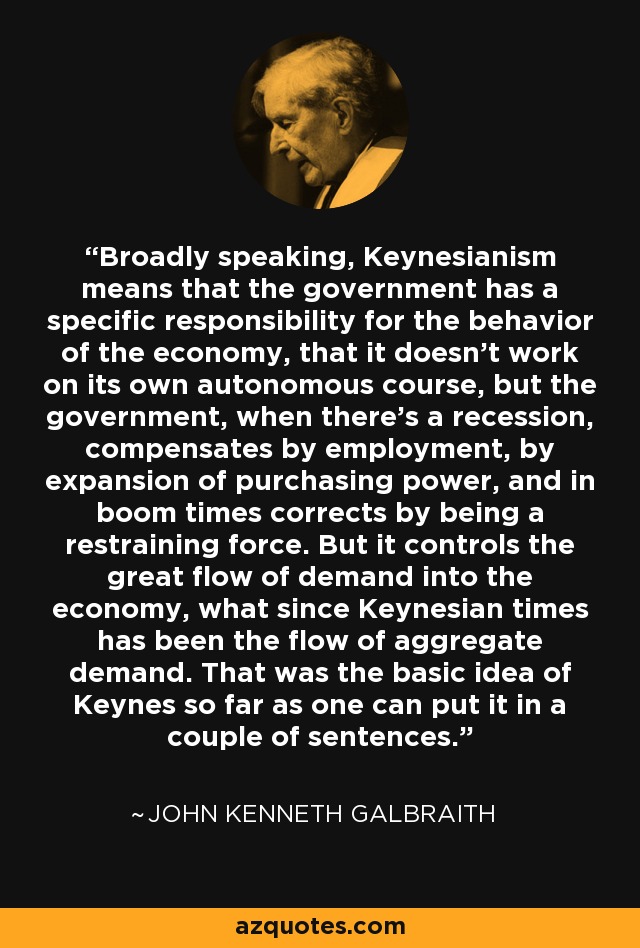 Broadly speaking, Keynesianism means that the government has a specific responsibility for the behavior of the economy, that it doesn't work on its own autonomous course, but the government, when there's a recession, compensates by employment, by expansion of purchasing power, and in boom times corrects by being a restraining force. But it controls the great flow of demand into the economy, what since Keynesian times has been the flow of aggregate demand. That was the basic idea of Keynes so far as one can put it in a couple of sentences. - John Kenneth Galbraith