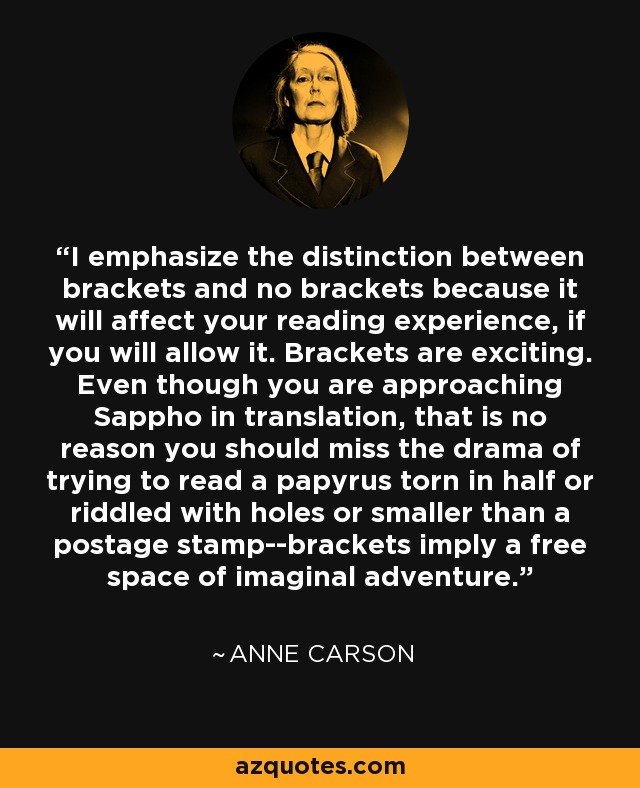 I emphasize the distinction between brackets and no brackets because it will affect your reading experience, if you will allow it. Brackets are exciting. Even though you are approaching Sappho in translation, that is no reason you should miss the drama of trying to read a papyrus torn in half or riddled with holes or smaller than a postage stamp--brackets imply a free space of imaginal adventure. - Anne Carson