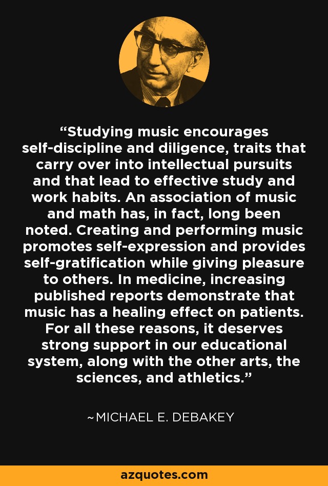 Studying music encourages self-discipline and diligence, traits that carry over into intellectual pursuits and that lead to effective study and work habits. An association of music and math has, in fact, long been noted. Creating and performing music promotes self-expression and provides self-gratification while giving pleasure to others. In medicine, increasing published reports demonstrate that music has a healing effect on patients. For all these reasons, it deserves strong support in our educational system, along with the other arts, the sciences, and athletics. - Michael E. DeBakey