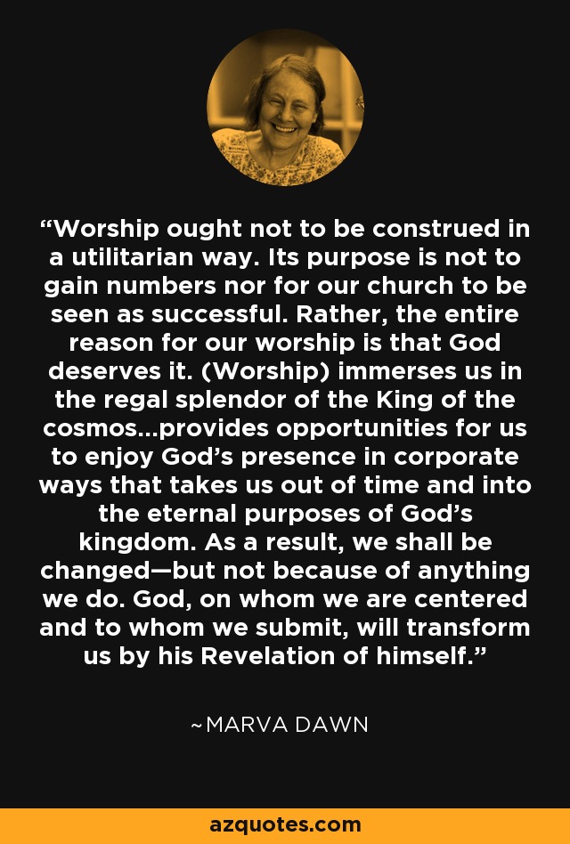 Worship ought not to be construed in a utilitarian way. Its purpose is not to gain numbers nor for our church to be seen as successful. Rather, the entire reason for our worship is that God deserves it. (Worship) immerses us in the regal splendor of the King of the cosmos…provides opportunities for us to enjoy God’s presence in corporate ways that takes us out of time and into the eternal purposes of God’s kingdom. As a result, we shall be changed—but not because of anything we do. God, on whom we are centered and to whom we submit, will transform us by his Revelation of himself. - Marva Dawn