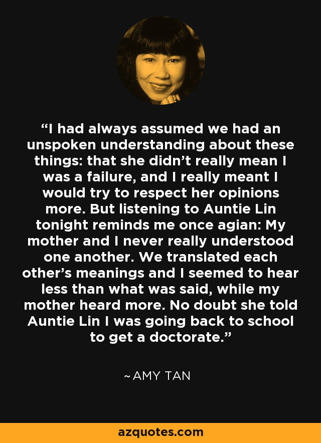 I had always assumed we had an unspoken understanding about these things: that she didn't really mean I was a failure, and I really meant I would try to respect her opinions more. But listening to Auntie Lin tonight reminds me once agian: My mother and I never really understood one another. We translated each other's meanings and I seemed to hear less than what was said, while my mother heard more. No doubt she told Auntie Lin I was going back to school to get a doctorate. - Amy Tan