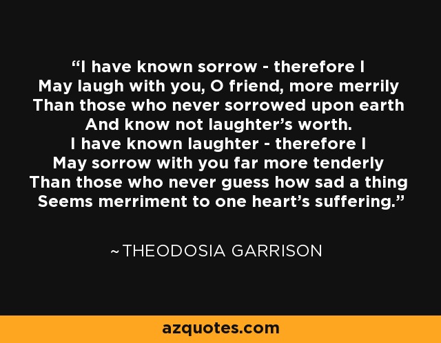 I have known sorrow - therefore I May laugh with you, O friend, more merrily Than those who never sorrowed upon earth And know not laughter's worth. I have known laughter - therefore I May sorrow with you far more tenderly Than those who never guess how sad a thing Seems merriment to one heart's suffering. - Theodosia Garrison