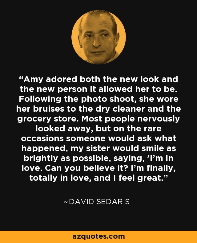 Amy adored both the new look and the new person it allowed her to be. Following the photo shoot, she wore her bruises to the dry cleaner and the grocery store. Most people nervously looked away, but on the rare occasions someone would ask what happened, my sister would smile as brightly as possible, saying, 'I'm in love. Can you believe it? I'm finally, totally in love, and I feel great. - David Sedaris