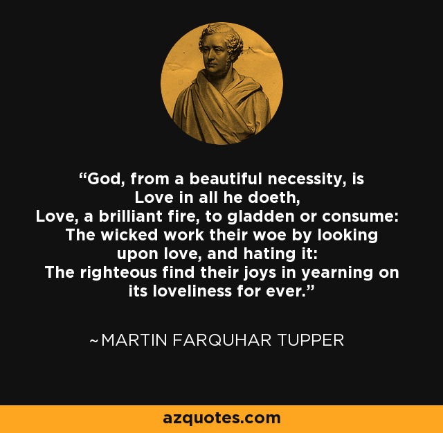 God, from a beautiful necessity, is Love in all he doeth, Love, a brilliant fire, to gladden or consume: The wicked work their woe by looking upon love, and hating it: The righteous find their joys in yearning on its loveliness for ever. - Martin Farquhar Tupper