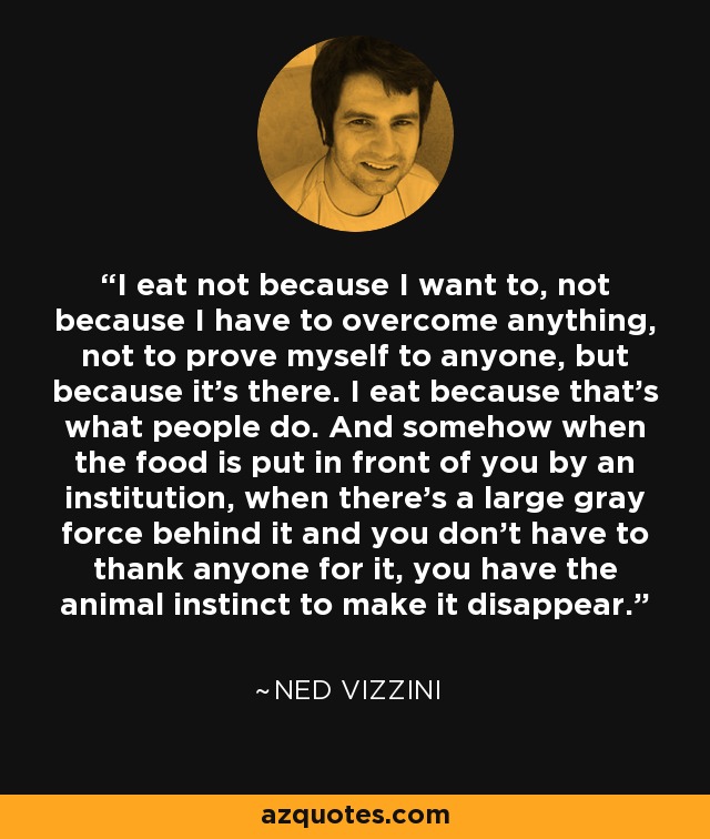 I eat not because I want to, not because I have to overcome anything, not to prove myself to anyone, but because it's there. I eat because that's what people do. And somehow when the food is put in front of you by an institution, when there's a large gray force behind it and you don't have to thank anyone for it, you have the animal instinct to make it disappear. - Ned Vizzini