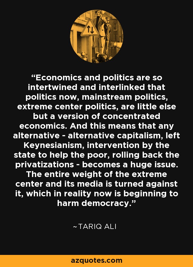 Economics and politics are so intertwined and interlinked that politics now, mainstream politics, extreme center politics, are little else but a version of concentrated economics. And this means that any alternative - alternative capitalism, left Keynesianism, intervention by the state to help the poor, rolling back the privatizations - becomes a huge issue. The entire weight of the extreme center and its media is turned against it, which in reality now is beginning to harm democracy. - Tariq Ali