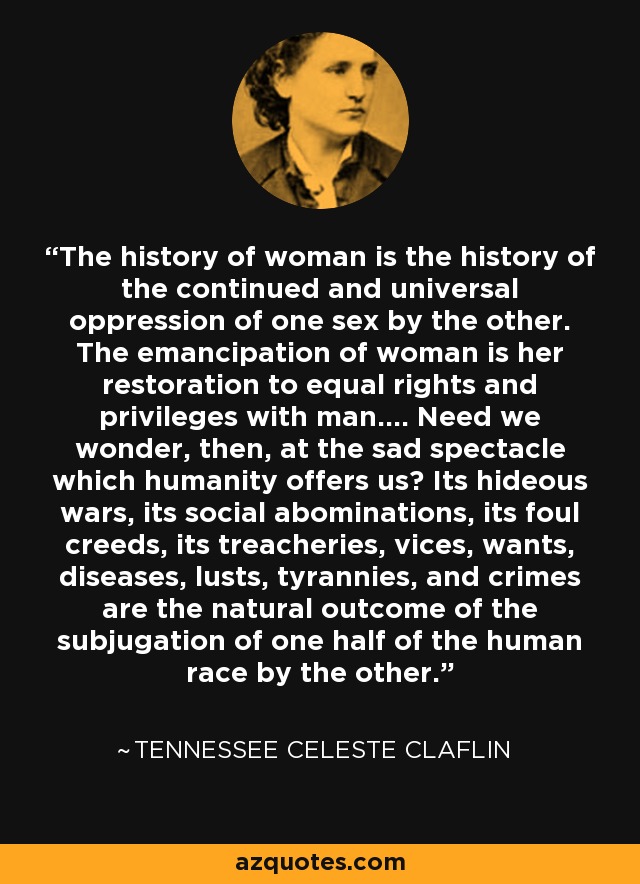 The history of woman is the history of the continued and universal oppression of one sex by the other. The emancipation of woman is her restoration to equal rights and privileges with man.... Need we wonder, then, at the sad spectacle which humanity offers us? Its hideous wars, its social abominations, its foul creeds, its treacheries, vices, wants, diseases, lusts, tyrannies, and crimes are the natural outcome of the subjugation of one half of the human race by the other. - Tennessee Celeste Claflin