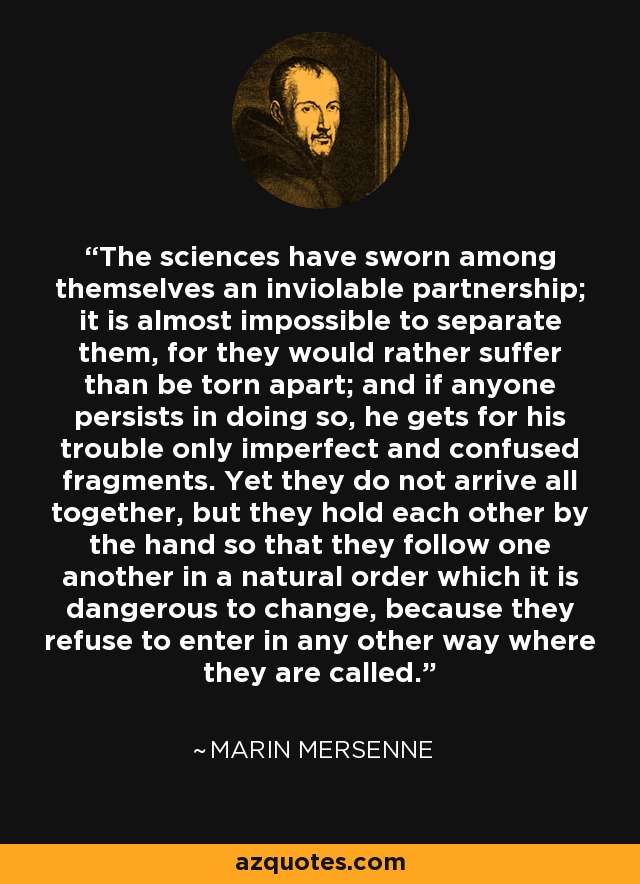 The sciences have sworn among themselves an inviolable partnership; it is almost impossible to separate them, for they would rather suffer than be torn apart; and if anyone persists in doing so, he gets for his trouble only imperfect and confused fragments. Yet they do not arrive all together, but they hold each other by the hand so that they follow one another in a natural order which it is dangerous to change, because they refuse to enter in any other way where they are called. - Marin Mersenne