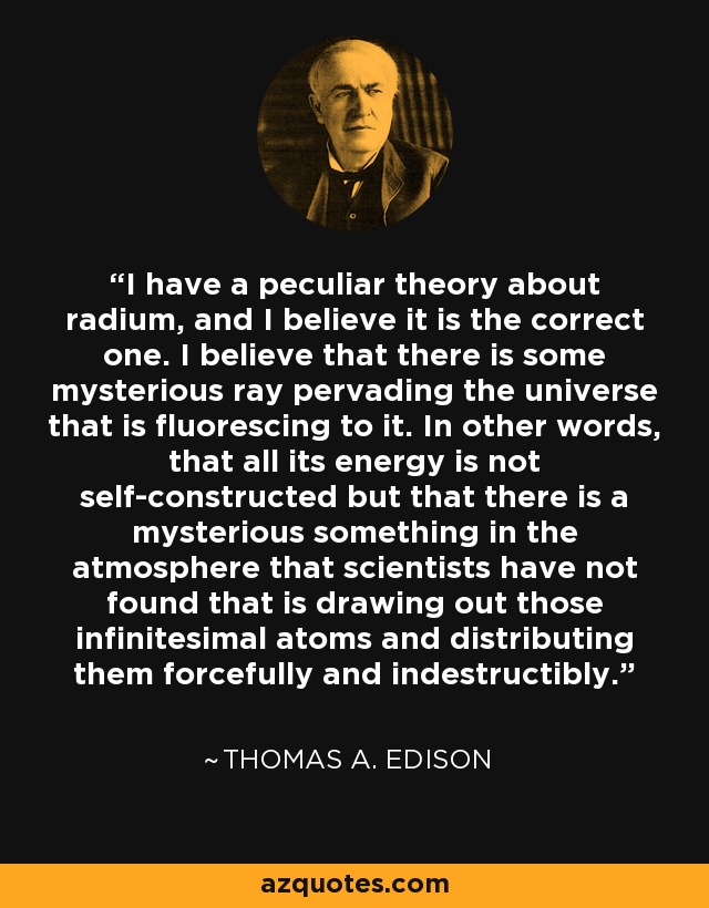 I have a peculiar theory about radium, and I believe it is the correct one. I believe that there is some mysterious ray pervading the universe that is fluorescing to it. In other words, that all its energy is not self-constructed but that there is a mysterious something in the atmosphere that scientists have not found that is drawing out those infinitesimal atoms and distributing them forcefully and indestructibly. - Thomas A. Edison