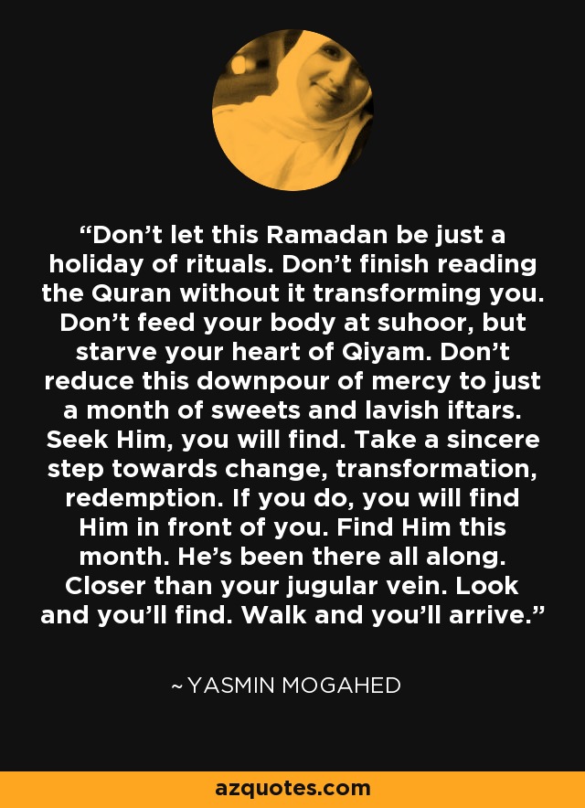 Don't let this Ramadan be just a holiday of rituals. Don't finish reading the Quran without it transforming you. Don't feed your body at suhoor, but starve your heart of Qiyam. Don't reduce this downpour of mercy to just a month of sweets and lavish iftars. Seek Him, you will find. Take a sincere step towards change, transformation, redemption. If you do, you will find Him in front of you. Find Him this month. He's been there all along. Closer than your jugular vein. Look and you'll find. Walk and you'll arrive. - Yasmin Mogahed