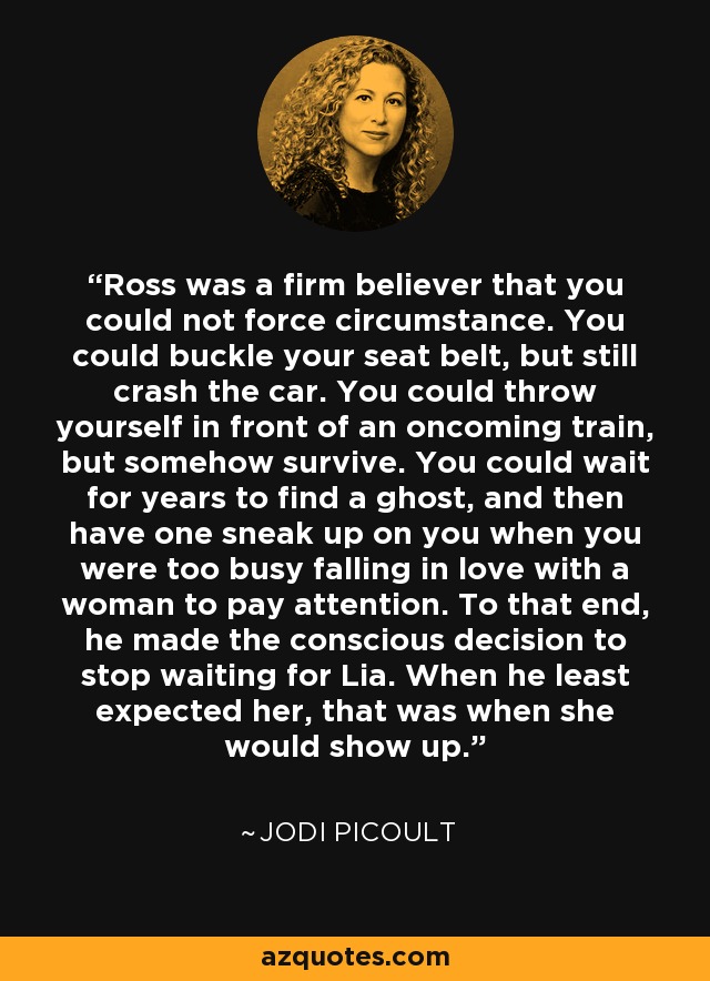 Ross was a firm believer that you could not force circumstance. You could buckle your seat belt, but still crash the car. You could throw yourself in front of an oncoming train, but somehow survive. You could wait for years to find a ghost, and then have one sneak up on you when you were too busy falling in love with a woman to pay attention. To that end, he made the conscious decision to stop waiting for Lia. When he least expected her, that was when she would show up. - Jodi Picoult