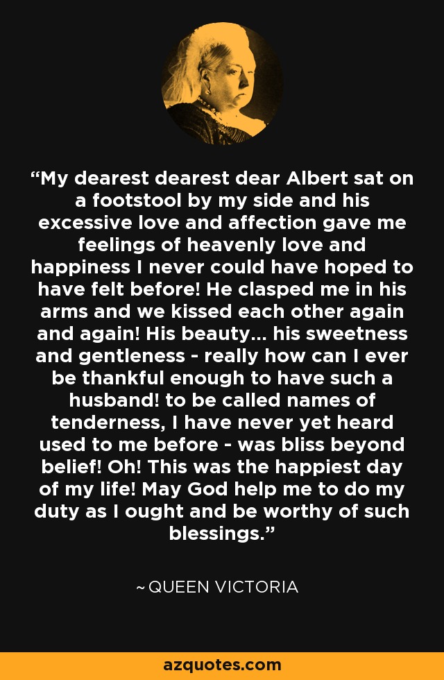 My dearest dearest dear Albert sat on a footstool by my side and his excessive love and affection gave me feelings of heavenly love and happiness I never could have hoped to have felt before! He clasped me in his arms and we kissed each other again and again! His beauty... his sweetness and gentleness - really how can I ever be thankful enough to have such a husband! to be called names of tenderness, I have never yet heard used to me before - was bliss beyond belief! Oh! This was the happiest day of my life! May God help me to do my duty as I ought and be worthy of such blessings. - Queen Victoria