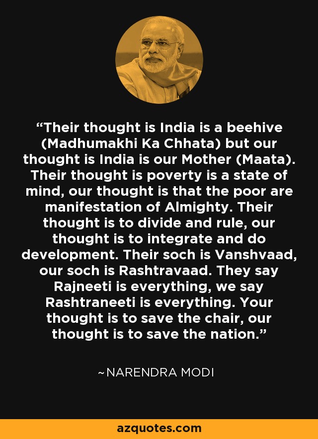 Their thought is India is a beehive (Madhumakhi Ka Chhata) but our thought is India is our Mother (Maata). Their thought is poverty is a state of mind, our thought is that the poor are manifestation of Almighty. Their thought is to divide and rule, our thought is to integrate and do development. Their soch is Vanshvaad, our soch is Rashtravaad. They say Rajneeti is everything, we say Rashtraneeti is everything. Your thought is to save the chair, our thought is to save the nation. - Narendra Modi