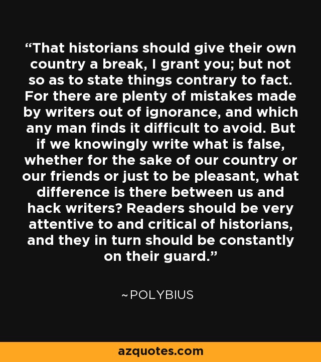 That historians should give their own country a break, I grant you; but not so as to state things contrary to fact. For there are plenty of mistakes made by writers out of ignorance, and which any man finds it difficult to avoid. But if we knowingly write what is false, whether for the sake of our country or our friends or just to be pleasant, what difference is there between us and hack writers? Readers should be very attentive to and critical of historians, and they in turn should be constantly on their guard. - Polybius