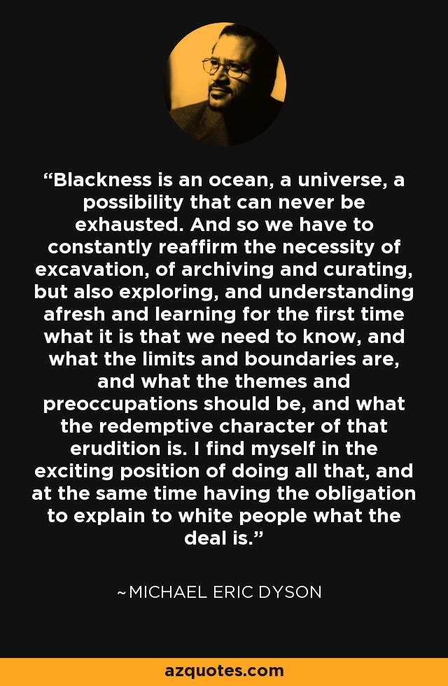Blackness is an ocean, a universe, a possibility that can never be exhausted. And so we have to constantly reaffirm the necessity of excavation, of archiving and curating, but also exploring, and understanding afresh and learning for the first time what it is that we need to know, and what the limits and boundaries are, and what the themes and preoccupations should be, and what the redemptive character of that erudition is. I find myself in the exciting position of doing all that, and at the same time having the obligation to explain to white people what the deal is. - Michael Eric Dyson