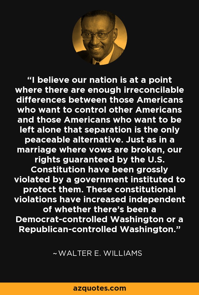 I believe our nation is at a point where there are enough irreconcilable differences between those Americans who want to control other Americans and those Americans who want to be left alone that separation is the only peaceable alternative. Just as in a marriage where vows are broken, our rights guaranteed by the U.S. Constitution have been grossly violated by a government instituted to protect them. These constitutional violations have increased independent of whether there's been a Democrat-controlled Washington or a Republican-controlled Washington. - Walter E. Williams