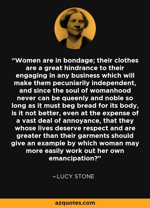Women are in bondage; their clothes are a great hindrance to their engaging in any business which will make them pecuniarily independent, and since the soul of womanhood never can be queenly and noble so long as it must beg bread for its body, is it not better, even at the expense of a vast deal of annoyance, that they whose lives deserve respect and are greater than their garments should give an example by which woman may more easily work out her own emancipation? - Lucy Stone