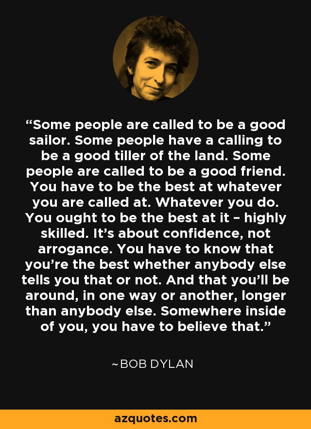 Some people are called to be a good sailor. Some people have a calling to be a good tiller of the land. Some people are called to be a good friend. You have to be the best at whatever you are called at. Whatever you do. You ought to be the best at it – highly skilled. It's about confidence, not arrogance. You have to know that you're the best whether anybody else tells you that or not. And that you'll be around, in one way or another, longer than anybody else. Somewhere inside of you, you have to believe that. - Bob Dylan