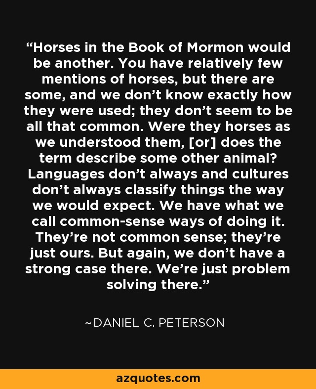 Horses in the Book of Mormon would be another. You have relatively few mentions of horses, but there are some, and we don't know exactly how they were used; they don't seem to be all that common. Were they horses as we understood them, [or] does the term describe some other animal? Languages don't always and cultures don't always classify things the way we would expect. We have what we call common-sense ways of doing it. They're not common sense; they're just ours. But again, we don't have a strong case there. We're just problem solving there. - Daniel C. Peterson