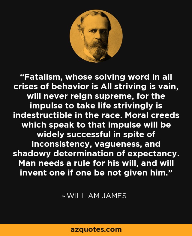 Fatalism, whose solving word in all crises of behavior is All striving is vain, will never reign supreme, for the impulse to take life strivingly is indestructible in the race. Moral creeds which speak to that impulse will be widely successful in spite of inconsistency, vagueness, and shadowy determination of expectancy. Man needs a rule for his will, and will invent one if one be not given him. - William James