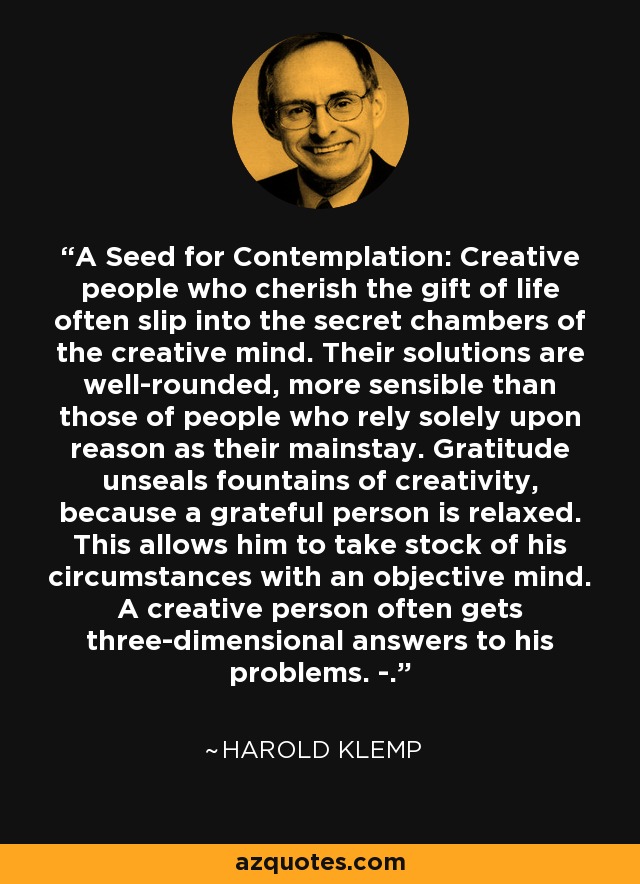 A Seed for Contemplation: Creative people who cherish the gift of life often slip into the secret chambers of the creative mind. Their solutions are well-rounded, more sensible than those of people who rely solely upon reason as their mainstay. Gratitude unseals fountains of creativity, because a grateful person is relaxed. This allows him to take stock of his circumstances with an objective mind. A creative person often gets three-dimensional answers to his problems. -. - Harold Klemp