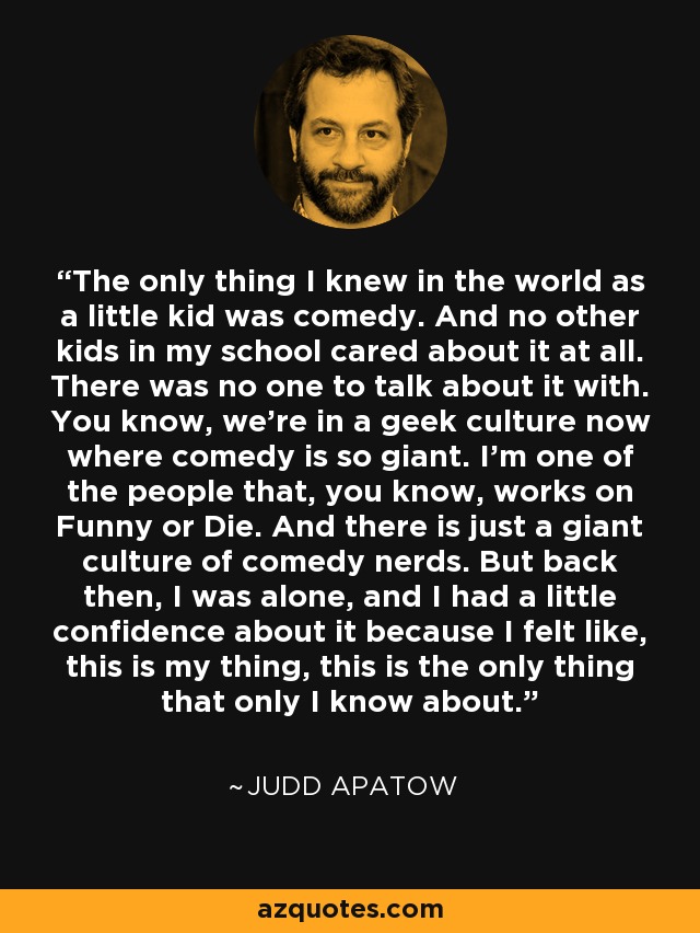 The only thing I knew in the world as a little kid was comedy. And no other kids in my school cared about it at all. There was no one to talk about it with. You know, we're in a geek culture now where comedy is so giant. I'm one of the people that, you know, works on Funny or Die. And there is just a giant culture of comedy nerds. But back then, I was alone, and I had a little confidence about it because I felt like, this is my thing, this is the only thing that only I know about. - Judd Apatow