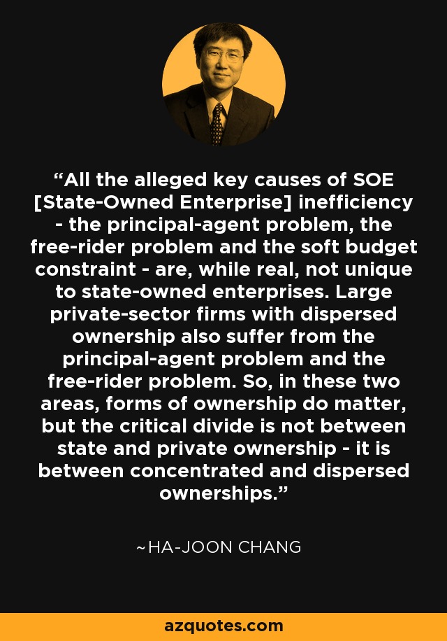 All the alleged key causes of SOE [State-Owned Enterprise] inefficiency - the principal-agent problem, the free-rider problem and the soft budget constraint - are, while real, not unique to state-owned enterprises. Large private-sector firms with dispersed ownership also suffer from the principal-agent problem and the free-rider problem. So, in these two areas, forms of ownership do matter, but the critical divide is not between state and private ownership - it is between concentrated and dispersed ownerships. - Ha-Joon Chang