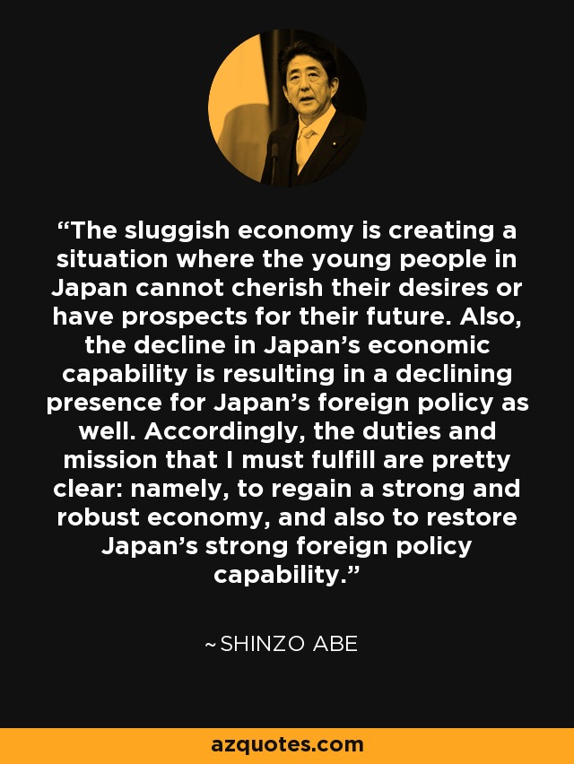 The sluggish economy is creating a situation where the young people in Japan cannot cherish their desires or have prospects for their future. Also, the decline in Japan's economic capability is resulting in a declining presence for Japan's foreign policy as well. Accordingly, the duties and mission that I must fulfill are pretty clear: namely, to regain a strong and robust economy, and also to restore Japan's strong foreign policy capability. - Shinzo Abe