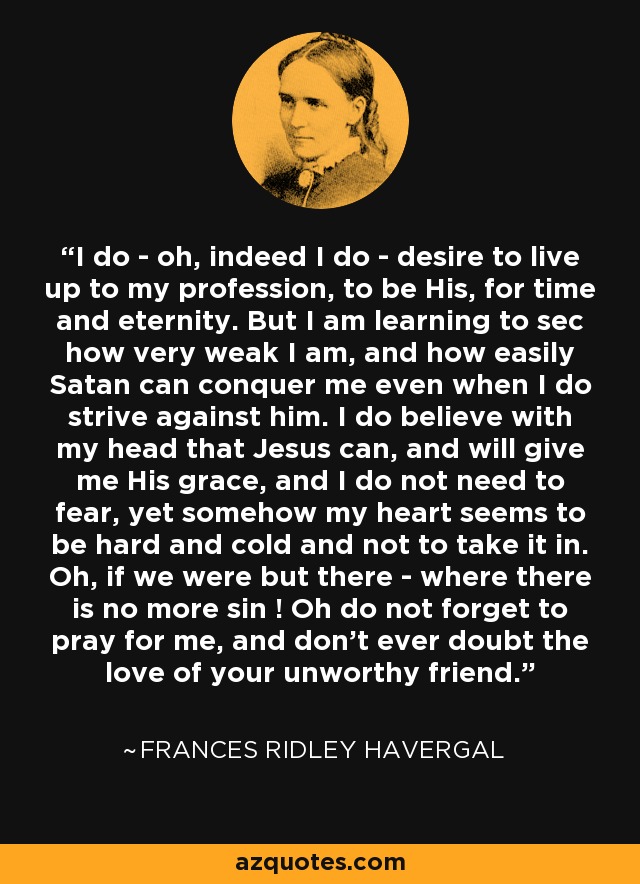 I do - oh, indeed I do - desire to live up to my profession, to be His, for time and eternity. But I am learning to sec how very weak I am, and how easily Satan can conquer me even when I do strive against him. I do believe with my head that Jesus can, and will give me His grace, and I do not need to fear, yet somehow my heart seems to be hard and cold and not to take it in. Oh, if we were but there - where there is no more sin ! Oh do not forget to pray for me, and don't ever doubt the love of your unworthy friend. - Frances Ridley Havergal