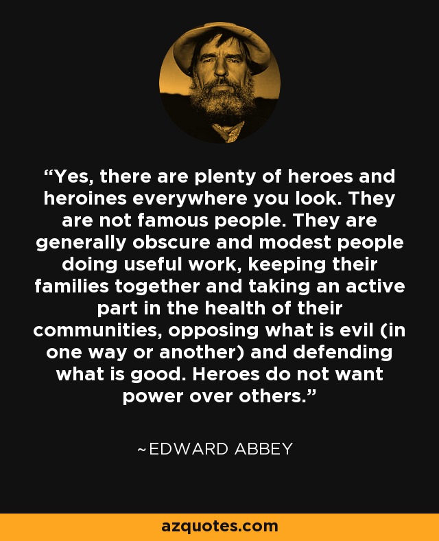 Yes, there are plenty of heroes and heroines everywhere you look. They are not famous people. They are generally obscure and modest people doing useful work, keeping their families together and taking an active part in the health of their communities, opposing what is evil (in one way or another) and defending what is good. Heroes do not want power over others. - Edward Abbey