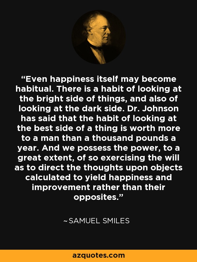 Even happiness itself may become habitual. There is a habit of looking at the bright side of things, and also of looking at the dark side. Dr. Johnson has said that the habit of looking at the best side of a thing is worth more to a man than a thousand pounds a year. And we possess the power, to a great extent, of so exercising the will as to direct the thoughts upon objects calculated to yield happiness and improvement rather than their opposites. - Samuel Smiles