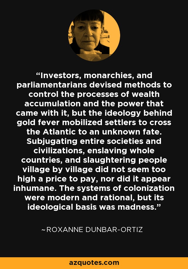 Investors, monarchies, and parliamentarians devised methods to control the processes of wealth accumulation and the power that came with it, but the ideology behind gold fever mobilized settlers to cross the Atlantic to an unknown fate. Subjugating entire societies and civilizations, enslaving whole countries, and slaughtering people village by village did not seem too high a price to pay, nor did it appear inhumane. The systems of colonization were modern and rational, but its ideological basis was madness. - Roxanne Dunbar-Ortiz