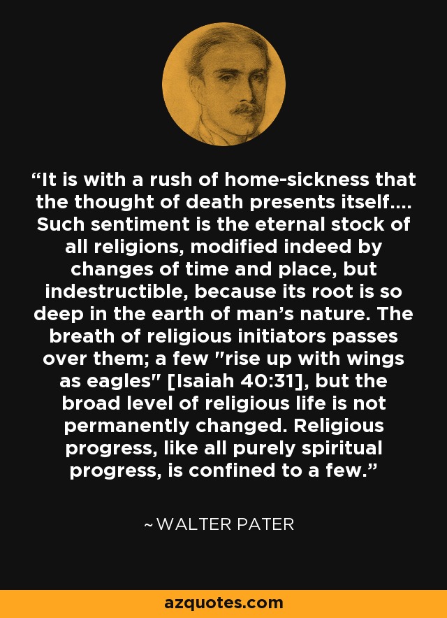 It is with a rush of home-sickness that the thought of death presents itself.... Such sentiment is the eternal stock of all religions, modified indeed by changes of time and place, but indestructible, because its root is so deep in the earth of man's nature. The breath of religious initiators passes over them; a few 