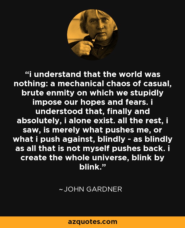 i understand that the world was nothing: a mechanical chaos of casual, brute enmity on which we stupidly impose our hopes and fears. i understood that, finally and absolutely, i alone exist. all the rest, i saw, is merely what pushes me, or what i push against, blindly - as blindly as all that is not myself pushes back. i create the whole universe, blink by blink. - John Gardner