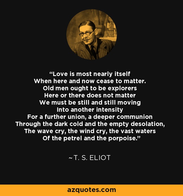 Love is most nearly itself When here and now cease to matter. Old men ought to be explorers Here or there does not matter We must be still and still moving Into another intensity For a further union, a deeper communion Through the dark cold and the empty desolation, The wave cry, the wind cry, the vast waters Of the petrel and the porpoise. - T. S. Eliot