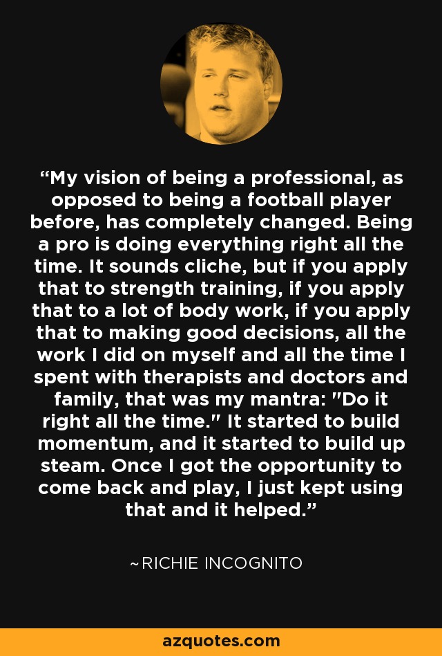 My vision of being a professional, as opposed to being a football player before, has completely changed. Being a pro is doing everything right all the time. It sounds cliche, but if you apply that to strength training, if you apply that to a lot of body work, if you apply that to making good decisions, all the work I did on myself and all the time I spent with therapists and doctors and family, that was my mantra: 