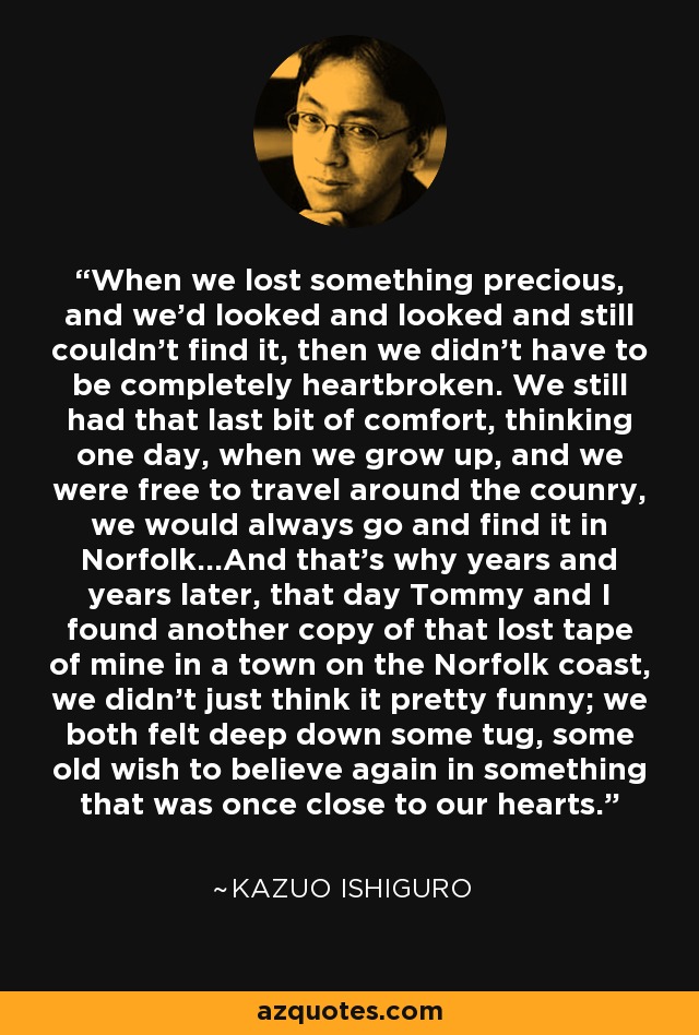 When we lost something precious, and we'd looked and looked and still couldn't find it, then we didn't have to be completely heartbroken. We still had that last bit of comfort, thinking one day, when we grow up, and we were free to travel around the counry, we would always go and find it in Norfolk...And that's why years and years later, that day Tommy and I found another copy of that lost tape of mine in a town on the Norfolk coast, we didn't just think it pretty funny; we both felt deep down some tug, some old wish to believe again in something that was once close to our hearts. - Kazuo Ishiguro