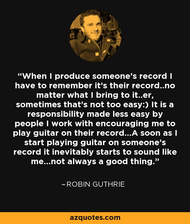 When I produce someone's record I have to remember it's their record..no matter what I bring to it..er, sometimes that's not too easy:) It is a responsibility made less easy by people I work with encouraging me to play guitar on their record...A soon as I start playing guitar on someone's record it inevitably starts to sound like me...not always a good thing. - Robin Guthrie