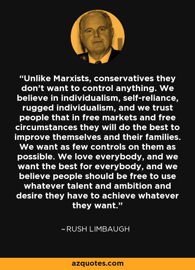 Unlike Marxists, conservatives they don't want to control anything. We believe in individualism, self-reliance, rugged individualism, and we trust people that in free markets and free circumstances they will do the best to improve themselves and their families. We want as few controls on them as possible. We love everybody, and we want the best for everybody, and we believe people should be free to use whatever talent and ambition and desire they have to achieve whatever they want. - Rush Limbaugh