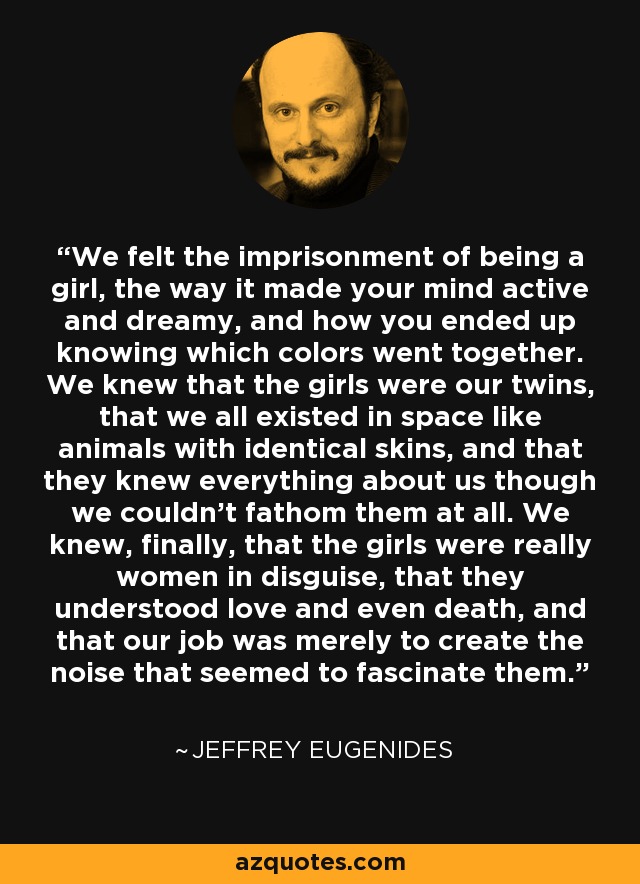 We felt the imprisonment of being a girl, the way it made your mind active and dreamy, and how you ended up knowing which colors went together. We knew that the girls were our twins, that we all existed in space like animals with identical skins, and that they knew everything about us though we couldn’t fathom them at all. We knew, finally, that the girls were really women in disguise, that they understood love and even death, and that our job was merely to create the noise that seemed to fascinate them. - Jeffrey Eugenides