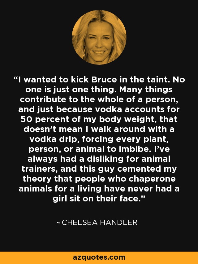 I wanted to kick Bruce in the taint. No one is just one thing. Many things contribute to the whole of a person, and just because vodka accounts for 50 percent of my body weight, that doesn't mean I walk around with a vodka drip, forcing every plant, person, or animal to imbibe. I've always had a disliking for animal trainers, and this guy cemented my theory that people who chaperone animals for a living have never had a girl sit on their face. - Chelsea Handler