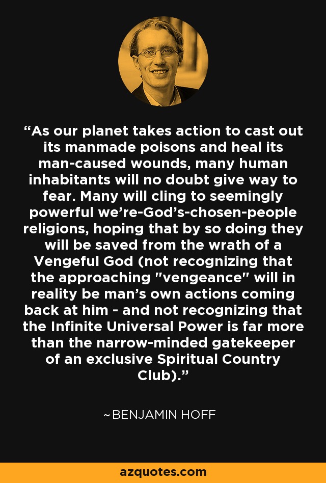As our planet takes action to cast out its manmade poisons and heal its man-caused wounds, many human inhabitants will no doubt give way to fear. Many will cling to seemingly powerful we're-God's-chosen-people religions, hoping that by so doing they will be saved from the wrath of a Vengeful God (not recognizing that the approaching 