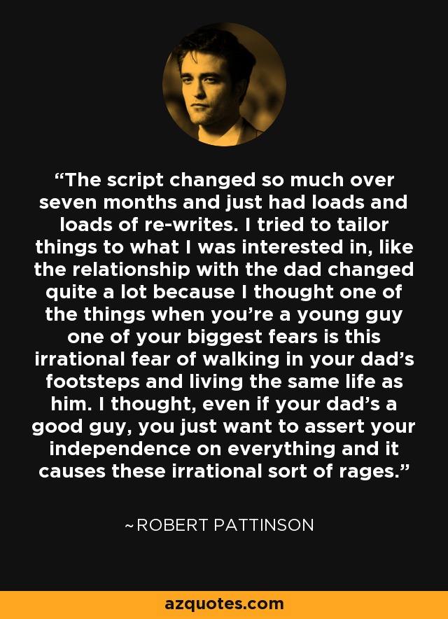 The script changed so much over seven months and just had loads and loads of re-writes. I tried to tailor things to what I was interested in, like the relationship with the dad changed quite a lot because I thought one of the things when you're a young guy one of your biggest fears is this irrational fear of walking in your dad's footsteps and living the same life as him. I thought, even if your dad's a good guy, you just want to assert your independence on everything and it causes these irrational sort of rages. - Robert Pattinson