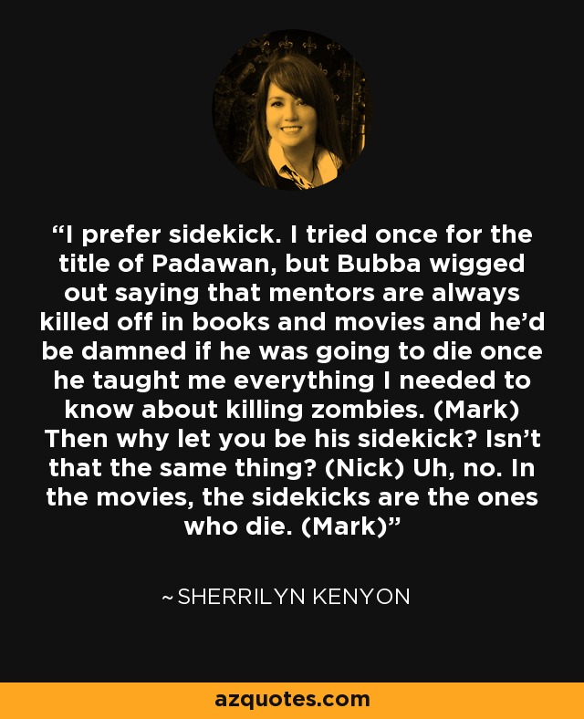 I prefer sidekick. I tried once for the title of Padawan, but Bubba wigged out saying that mentors are always killed off in books and movies and he’d be damned if he was going to die once he taught me everything I needed to know about killing zombies. (Mark) Then why let you be his sidekick? Isn’t that the same thing? (Nick) Uh, no. In the movies, the sidekicks are the ones who die. (Mark) - Sherrilyn Kenyon