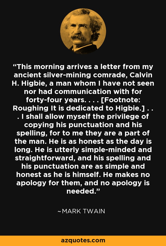 This morning arrives a letter from my ancient silver-mining comrade, Calvin H. Higbie, a man whom I have not seen nor had communication with for forty-four years. . . . [Footnote: Roughing It is dedicated to Higbie.] . . . I shall allow myself the privilege of copying his punctuation and his spelling, for to me they are a part of the man. He is as honest as the day is long. He is utterly simple-minded and straightforward, and his spelling and his punctuation are as simple and honest as he is himself. He makes no apology for them, and no apology is needed. - Mark Twain