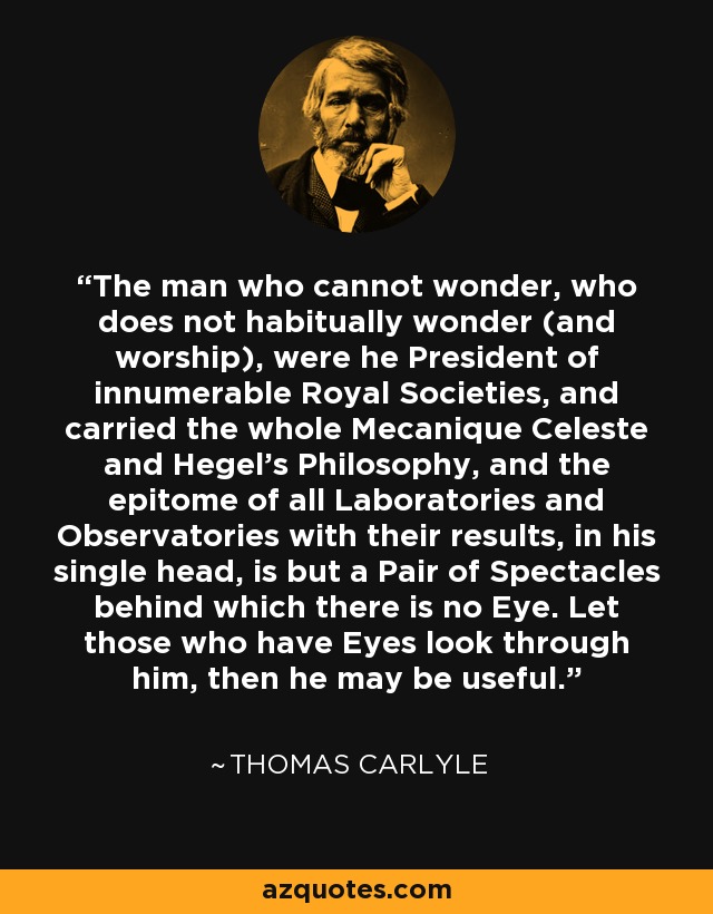The man who cannot wonder, who does not habitually wonder (and worship), were he President of innumerable Royal Societies, and carried the whole Mecanique Celeste and Hegel's Philosophy, and the epitome of all Laboratories and Observatories with their results, in his single head, is but a Pair of Spectacles behind which there is no Eye. Let those who have Eyes look through him, then he may be useful. - Thomas Carlyle