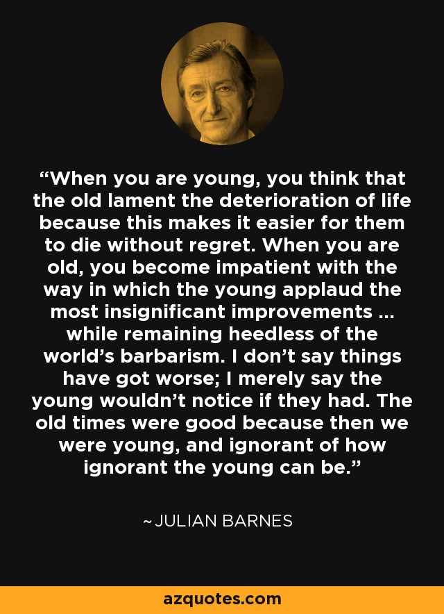 When you are young, you think that the old lament the deterioration of life because this makes it easier for them to die without regret. When you are old, you become impatient with the way in which the young applaud the most insignificant improvements … while remaining heedless of the world’s barbarism. I don’t say things have got worse; I merely say the young wouldn’t notice if they had. The old times were good because then we were young, and ignorant of how ignorant the young can be. - Julian Barnes